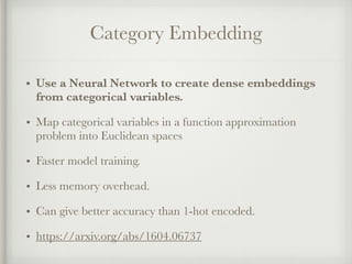 Category Embedding
• Use a Neural Network to create dense embeddings
from categorical variables.
• Map categorical variables in a function approximation
problem into Euclidean spaces
• Faster model training.
• Less memory overhead.
• Can give better accuracy than 1-hot encoded.
• https://arxiv.org/abs/1604.06737
 