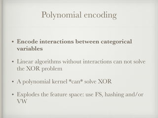 Polynomial encoding
• Encode interactions between categorical
variables
• Linear algorithms without interactions can not solve
the XOR problem
• A polynomial kernel *can* solve XOR
• Explodes the feature space: use FS, hashing and/or
VW
 