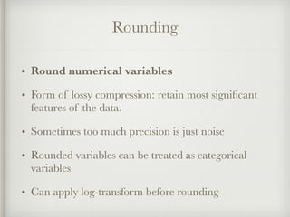 Rounding
• Round numerical variables
• Form of lossy compression: retain most signiﬁcant
features of the data.
• Sometimes too much precision is just noise
• Rounded variables can be treated as categorical
variables
• Can apply log-transform before rounding
 