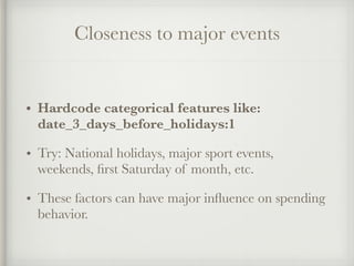 Closeness to major events
• Hardcode categorical features like:
date_3_days_before_holidays:1
• Try: National holidays, major sport events,
weekends, ﬁrst Saturday of month, etc.
• These factors can have major inﬂuence on spending
behavior.
 