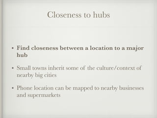 Closeness to hubs
• Find closeness between a location to a major
hub
• Small towns inherit some of the culture/context of
nearby big cities
• Phone location can be mapped to nearby businesses
and supermarkets
 