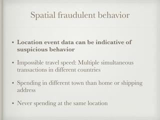Spatial fraudulent behavior
• Location event data can be indicative of
suspicious behavior
• Impossible travel speed: Multiple simultaneous
transactions in different countries
• Spending in different town than home or shipping
address
• Never spending at the same location
 