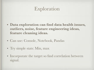 Exploration
• Data exploration can ﬁnd data health issues,
outliers, noise, feature engineering ideas,
feature cleaning ideas.
• Can use: Console, Notebook, Pandas
• Try simple stats: Min, max
• Incorporate the target so ﬁnd correlation between
signal.
 