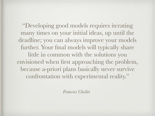 Francois Chollet
“Developing good models requires iterating
many times on your initial ideas, up until the
deadline; you can always improve your models
further. Your ﬁnal models will typically share
little in common with the solutions you
envisioned when ﬁrst approaching the problem,
because a-priori plans basically never survive
confrontation with experimental reality.”
 