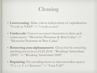 Cleaning
• Lowercasing: Make tokens independant of capitalisation:
“I work at NASA” -> “i work at nasa”.
• Unidecode: Convert accented characters to their ascii-
counterparts: “Memórias Póstumas de Brás Cubas” ->
“Memorias Postumas de Bras Cubas”
• Removing non-alphanumeric: Clean text by removing
anything not in [a-z] [A-Z] [0-9]. “Breaking! Amsterdam
(2009)” -> “Breaking Amsterdam 2009”
• Repairing: Fix encoding issues or trim intertoken spaces.
“C a s a C a f &eacute;” -> “Casa Café”
 