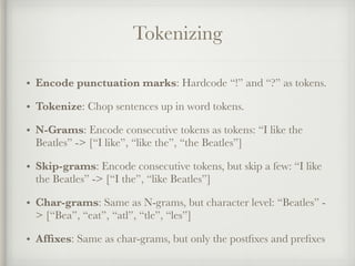Tokenizing
• Encode punctuation marks: Hardcode “!” and “?” as tokens.
• Tokenize: Chop sentences up in word tokens.
• N-Grams: Encode consecutive tokens as tokens: “I like the
Beatles” -> [“I like”, “like the”, “the Beatles”]
• Skip-grams: Encode consecutive tokens, but skip a few: “I like
the Beatles” -> [“I the”, “like Beatles”]
• Char-grams: Same as N-grams, but character level: “Beatles” -
> [“Bea”, “eat”, “atl”, “tle”, “les”]
• Afﬁxes: Same as char-grams, but only the postﬁxes and preﬁxes
 