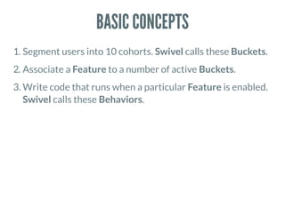 BASIC CONCEPTS
1. Segment users into 10 cohorts. Swivel calls these Buckets.
2. Associate a Feature to a number of active Buckets.
3. Write code that runs when a particular Feature is enabled.
Swivel calls these Behaviors.
 