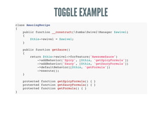 TOGGLE EXAMPLE
class AmazingRecipe
{
public function __construct(ZumbaSwivelManager $swivel)
{
$this->swivel = $swivel;
}
public function getSauce()
{
return $this->swivel->forFeature('AwesomeSauce')
->addBehavior('Spicy', [$this, 'getSpicyFormula'])
->addBehavior('Saucy', [$this, 'getSaucyFormula'])
->defaultBehavior([$this, 'getFormula'])
->execute();
}
protected function getSpicyFormula() { }
protected function getSaucyFormula() { }
protected function getFormula() { }
}
 