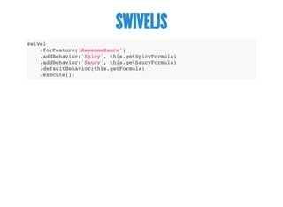 SWIVELJS
swivel
.forFeature('AwesomeSauce')
.addBehavior('Spicy', this.getSpicyFormula)
.addBehavior('Saucy', this.getSaucyFormula)
.defaultBehavior(this.getFormula)
.execute();
 