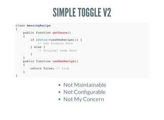 SIMPLE TOGGLE V2
class AmazingRecipe
{
public function getSauce()
{
if ($this->useNewRecipe()) {
// new formula here
} else {
// original code here
}
}
public function useNewRecipe()
{
return false; // true
}
}
❌❌❌
Not Maintainable
Not Con gurable
Not My Concern
 