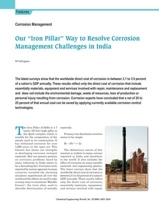 Features


Corrosion Management


Our “Iron Pillar” Way to Resolve Corrosion
Management Challenges in India

M Valliappan




The latest surveys show that the worldwide direct cost of corrosion is between 3.1 to 3.5 percent
of a nation’s GDP annually. These results reflect only the direct cost of corrosion that include
essentially materials, equipment and services involved with repair, maintenance and replacement
and does not include the environmental damage, waste of resources, loss of production or
personal injury resulting from corrosion. Corrosion experts have concluded that a net of 20 to
25 percent of that annual cost can be saved by applying currently available corrosion control
technologies.




T
        he Iron Pillar of Delhi is a 7   materials.
        meter (22 feet) high pillar in
        the Qutb complex which is           Primary iron dissolution reaction
notable for the composition of the       seems to be simple.
metals used in its construction. It
has withstood corrosion for over            Fe →Fe 2+ + 2e -
1,600 years in the open air. This
historic fact shows our strengths            The deleterious nature of this
in developing corrosion resistant        reaction is evident in many surveys
materials. But our present position      reported in India and elsewhere
on corrosion problems faced by           in the world. It also includes the
many industries in India seems to        effect of corrosion on many metallic
be a disturbing fact. Corrosion costs    materials and engineering plastics.
reported by various agencies in many     The latest surveys show that the
countries revealed the alarming          worldwide direct cost of corrosion is
situations experienced all over the      between 3.1 to 3.5 percent of a nation’s
world and the efforts we need to take    GDP annually. These results reflect
in many ways to counteract ‘Metallic     only the direct cost of corrosion,
Cancer’, the term often used to          essentially materials, equipment,
describe deterioration of metallic       and services involved with repair,



                                    Chemical Engineering World | 64 | FEBRUARY 2010
 
