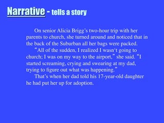 Narrative - tells a story

On senior Alicia Brigg’s two-hour trip with her
parents to church, she turned around and noticed that in
the back of the Suburban all her bags were packed.

 All of the sudden, I realized I wasn‘t going to
church; I was on my way to the airport, she said. I
started screaming, crying and swearing at my dad,
trying to ﬁgure out what was happening. 

That’s when her dad told his 17-year-old daughter
he had put her up for adoption.
 