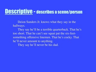 Descriptive - describes a scene/person



Deion Sanders Jr. knows what they say in the
hallways.

They say he’ll be a terrible quarterback. That he’s
too short. That he can’t see squat pat the six-feet-
something offensive linemen. That he’s cocky. That
he’ll never amount to anything.

They say he’ll never be his dad.
 