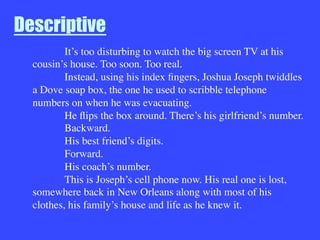 Descriptive

It’s too disturbing to watch the big screen TV at his
cousin’s house. Too soon. Too real.

Instead, using his index ﬁngers, Joshua Joseph twiddles
a Dove soap box, the one he used to scribble telephone
numbers on when he was evacuating.

He ﬂips the box around. There’s his girlfriend’s number.

Backward.

His best friend’s digits.

Forward.

His coach’s number.

This is Joseph’s cell phone now. His real one is lost,
somewhere back in New Orleans along with most of his
clothes, his family’s house and life as he knew it.
 