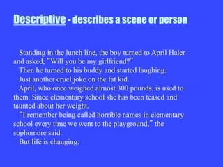 Descriptive - describes a scene or person
Standing in the lunch line, the boy turned to April Haler
and asked, Will you be my girlfriend?
Then he turned to his buddy and started laughing.
Just another cruel joke on the fat kid.
April, who once weighed almost 300 pounds, is used to
them. Since elementary school she has been teased and
taunted about her weight.
I remember being called horrible names in elementary
school every time we went to the playground, the
sophomore said.
But life is changing.
 