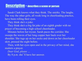 Descriptive - describes a scene or person
Sarah Clark knows what they think. The smirks. The laughs.
The way the other girls, all week long in cheerleading practice,
have been rolling their eyes.
They think she's a joke.
They think she's a big fat joke of an eighth grader with no
prayer of becoming a high school cheerleader.
Minutes before her tryout, Sarah paces the corridor. She
sweeps the waves of her long copper hair back over her
shoulder. She tugs up on her socks and down on her cheerleader
skirt, pressed the night before.
Then, with her eyes open and in the privacy of her mind, she
mutters a prayer.
Dear God, please …
By 8 p.m. she ll have her answer.
 
