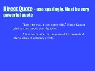 Direct Quote - use sparingly. Must be very
powerful quote

 Don‘t be mad. I took some pills, Karen Keaton
cried as she stooped over the toilet.

A few hours later, the 14-year-old freshman died
after a series of coronary arrests.
 