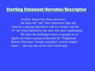 Startling Statement/Narrative/Descriptive

Zackary Jargowsky hates pronouns.

He hates the “she” that sometimes slips out
when he’s playing Quidditch with his friends, and the
“it” he’s been labeled by the ones who don‘t understand.

He hates the prolonged stares as people try to
ﬁgure out what is going on beneath his “Nightmare
Before Christmas” hoodie and plaid, vertical striped
shirts — the ones the stylist said would help.

 