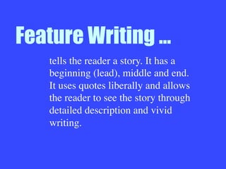 Feature Writing …
tells the reader a story. It has a
beginning (lead), middle and end.
It uses quotes liberally and allows
the reader to see the story through
detailed description and vivid
writing.
 