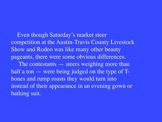 Even though Saturday’s market steer
competition at the Austin-Travis County Livestock
Show and Rodeo was like many other beauty
pageants, there were some obvious differences.
The contestants — steers weighing more than
half a ton — were being judged on the type of T-
bones and rump roasts they would turn into
instead of their appearance in an evening gown or
bathing suit.
 