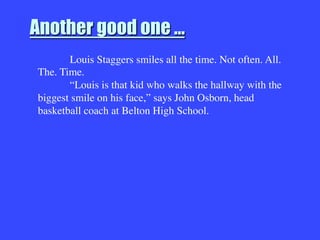 Another good one …

Louis Staggers smiles all the time. Not often. All.
The. Time. 

“Louis is that kid who walks the hallway with the
biggest smile on his face,” says John Osborn, head
basketball coach at Belton High School. 


 