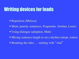 Writing devices for leads
§ Repetition (Melissa)
§ Short, punchy sentences. Fragments. (Joshua, Louis)
§ Using dialogue (adoption, Matt)
§ Mixing sentence length to set a rhythm (adopt, rodeo)
§ Breaking the rules … starting with And 



 