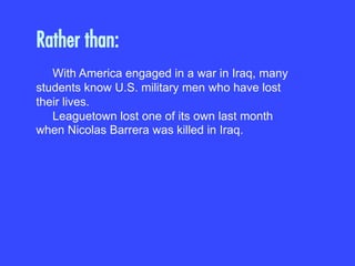 Rather than:
With America engaged in a war in Iraq, many
students know U.S. military men who have lost
their lives.
Leaguetown lost one of its own last month
when Nicolas Barrera was killed in Iraq.
 