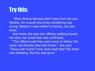 Try this:
When Briana Barrera didn’t hear from her son,
Nicolas, for a week she knew something was
wrong. Maybe it was mother's intuition, but she
knew.
And when she saw two officers walking toward
her door, her worst fear was confirmed.
The officers said they were sorry to deliver the
news, but Nicolas died with honor, she said.
Dying with honor? How does that help? My heart
was breaking. My boy was gone.
 