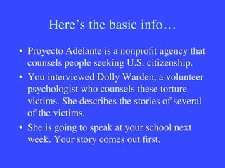 Here’s the basic info…
•  Proyecto Adelante is a nonproﬁt agency that
counsels people seeking U.S. citizenship.
•  You interviewed Dolly Warden, a volunteer
psychologist who counsels these torture
victims. She describes the stories of several
of the victims.
•  She is going to speak at your school next
week. Your story comes out ﬁrst.

 
