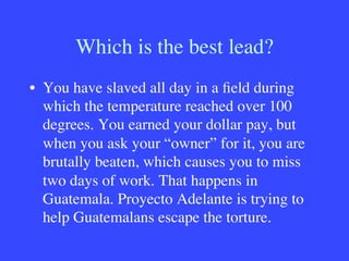 Which is the best lead?
•  You have slaved all day in a ﬁeld during
which the temperature reached over 100
degrees. You earned your dollar pay, but
when you ask your “owner” for it, you are
brutally beaten, which causes you to miss
two days of work. That happens in
Guatemala. Proyecto Adelante is trying to
help Guatemalans escape the torture.
 