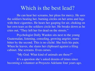 Which is the best lead?

He can hear her screams, her pleas for mercy. He sees
the soldiers beating her, burning circles on her arms and legs
with their cigarettes. He hears her gasping for air, choking on
her own tears as the soldiers circle her. He breaks down as he
cries out, “They left her for dead on the streets.”

Psychologist Dolly Warden sits next to the young
Guatemalan, listening, consoling, growing angrier, more
bitter by the second. This is no cliché. She feels his pain.
When he leaves, she slams her clipboard against a ﬁling
cabinet. She screams. Even curses.

“My God. What kind of animals are these?”

It’s a question she’s asked dozens of times since
becoming a volunteer at Proyecto Adelante four years ago.

 