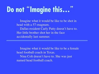 Do not Imagine this…
Imagine what it would be like to be shot in
head with a 57-magnum. 
Dallas-resident Carly Patty doesn’t have to.
Her little brother shot her in the face
accidentally last summer.


Imagine what it would be like to be a female
head football coach in Texas.
Nina Colt doesn’t have to. She was just
named head football coach.
 