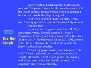 Varsity football Coach Seamus Shift loves to
joke with his players, so earlier this month when he told
the varsity football team a woman would be replacing
him as head coach, the players laughed.

“But when he didn’t laugh, we knew it was
true,” varsity quarterback junior Emmanuel Dyson said.

And it is true.

Former women’s professional football player
and current varsity football coach at St. Mary’s
Preparatory Academy in Florida, Nina Colt will replace
Shift as varsity football coach for the 2011-2012 school
year. She will shadow Shift next week to meet the
players and assistant coaches.

“I want my players to be more than jocks,” she
said. “I want them to be outstanding young men in
society. Of course, I want to win games, but winning
will never come before individual success in the
classroom and in the community.”
The Nut
Graph
 
