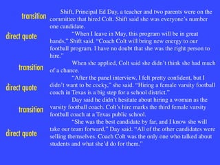 Shift, Principal Ed Day, a teacher and two parents were on the
committee that hired Colt. Shift said she was everyone’s number
one candidate.

“When I leave in May, this program will be in great
hands,” Shift said. “Coach Colt will bring new energy to our
football program. I have no doubt that she was the right person to
hire.”

When she applied, Colt said she didn’t think she had much
of a chance.

“After the panel interview, I felt pretty conﬁdent, but I
didn’t want to be cocky,” she said. “Hiring a female varsity football
coach in Texas is a big step for a school district.”

Day said he didn’t hesitate about hiring a woman as the
varsity football coach. Colt’s hire marks the third female varsity
football coach at a Texas public school. 

“She was the best candidate by far, and I know she will
take our team forward,” Day said. “All of the other candidates were
selling themselves. Coach Colt was the only one who talked about
students and what she’d do for them.”

transition
direct quote
transition
direct quote
direct quote
transition
 