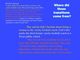 ED DAY, principal
“I didn’t think twice about hiring a woman as the
varsity football coach. We are not living in the 1950s.
She was the best candidate by far, and I know she
will take our team forward. All of the other
candidates were selling themselves. Coach Colt was
the only one who talked about students and what
she’d do for them. I expect we will hear a negative
comment or two in the beginning, but I don’t expect
comments to affect Coach Colt.”

Day said he didn’t hesitate about hiring a
woman as the varsity football coach. Colt’s hire
marks the third female varsity football coach at a
Texas public school. 

“She was the best candidate by far, and I
know she will take our team forward,” Day said.
“All of the other candidates were selling
themselves. Coach Colt was the only one who
talked about students and what she’d do for them.”

Where did
those
transitions
come from?
 