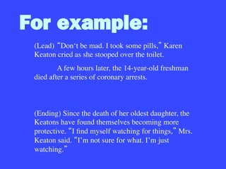 For example:
(Lead)
 Don‘t be mad. I took some pills, Karen
Keaton cried as she stooped over the toilet.

A few hours later, the 14-year-old freshman
died after a series of coronary arrests.



(Ending) Since the death of her oldest daughter, the
Keatons have found themselves becoming more
protective. I ﬁnd myself watching for things, Mrs.
Keaton said. I’m not sure for what. I’m just
watching. 
 