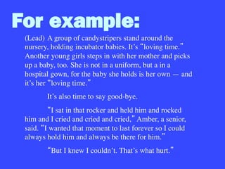 For example:
(Lead)
A group of candystripers stand around the
nursery, holding incubator babies. It’s loving time.
Another young girls steps in with her mother and picks
up a baby, too. She is not in a uniform, but a in a
hospital gown, for the baby she holds is her own — and
it’s her loving time. 

It’s also time to say good-bye.

 I sat in that rocker and held him and rocked
him and I cried and cried and cried, Amber, a senior,
said. I wanted that moment to last forever so I could
always hold him and always be there for him. 

 But I knew I couldn’t. That’s what hurt. 

 
