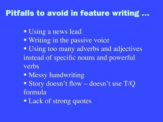 Pitfalls to avoid in feature writing …
§ Using a news lead
§ Writing in the passive voice
§ Using too many adverbs and adjectives
instead of speciﬁc nouns and powerful
verbs
§ Messy handwriting
§ Story doesn’t ﬂow – doesn’t use T/Q
formula
§ Lack of strong quotes
 