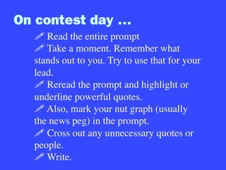 On contest day …
! Read the entire prompt
! Take a moment. Remember what
stands out to you. Try to use that for your
lead.
! Reread the prompt and highlight or
underline powerful quotes.
! Also, mark your nut graph (usually
the news peg) in the prompt.
! Cross out any unnecessary quotes or
people.
! Write.
 
