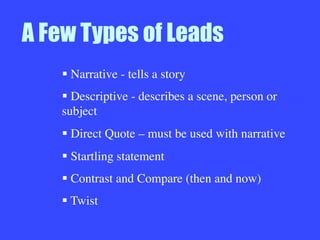 A Few Types of Leads
§ Narrative - tells a story
§ Descriptive - describes a scene, person or
subject 
§ Direct Quote – must be used with narrative
§ Startling statement
§ Contrast and Compare (then and now)
§ Twist

 