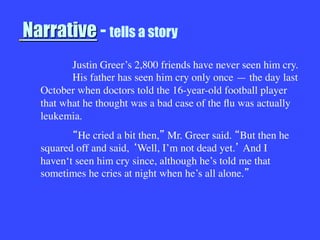 Narrative - tells a story


 
Justin Greer’s 2,800 friends have never seen him cry.

His father has seen him cry only once — the day last
October when doctors told the 16-year-old football player
that what he thought was a bad case of the ﬂu was actually
leukemia.

 He cried a bit then, Mr. Greer said. But then he
squared off and said, Well, I’m not dead yet. And I
haven‘t seen him cry since, although he’s told me that
sometimes he cries at night when he’s all alone. 
 