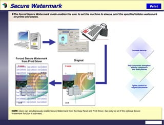 Secure Watermark  The forced Secure Watermark mode enables the user to set the machine to always print the specified hidden watermark on prints and copies. Print NOTE:  Users can simultaneously enable Secure Watermark from the Copy Panel and Print Driver. Can only be set if the optional Secure Watermark function is activated. Forced Secure Watermark  from Print Driver Increase security Tighter control for  original documents Help companies strengthen  existing compliance  and audit policies Canon Confidential Canon Confidential Canon Confidential Canon Confidential Canon Confidential Canon Confidential Canon Confidential Canon Confidential Canon Confidential Canon Confidential Canon Confidential Canon Confidential Canon Confidential Canon Confidential Canon Confidential Canon Confidential Canon Confidential Canon Confidential Canon Confidential Canon Confidential Canon Confidential Canon Confidential Canon Confidential Canon Confidential Canon Confidential Canon Confidential Canon Confidential Canon Confidential Canon Confidential Canon Confidential Canon Confidential Canon Confidential Canon Confidential Canon Confidential Canon Confidential Canon Confidential Original 