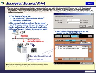 Encrypted Secured Print The user can print out documents that have been encrypted and sent to the Color imageRUNNER from the user’s PC.  The Encrypted Secured Print function provides two layers of security.  The document data itself will be encrypted prior to being sent to the Color imageRUNNER.  The encrypted data is also password protected so that a correct password is needed to print out.  After printed out, the job data will be deleted.  NOTE:  The user cannot select Secure Print when Encrypted Secured Print is in effect.  Complete erasure requires HDD Security. Optional feature. Two layers of security:  1. Encryption of Document Data itself 2. Password Protection  The encrypted data will not be decoded until the user enters the correct password After printed out, the data will be deleted No need to worry about information leaks Print User name and file name will not be shown on the Status Monitor  *Encryption *Password *Entering Password, then decode and print out Encrypted Secured Print Job Secured Print Job 