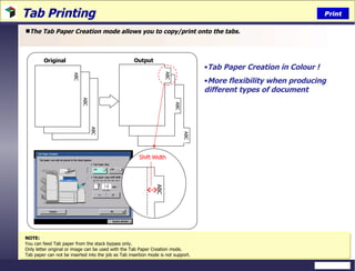 Tab Printing The Tab Paper Creation mode allows you to copy/print onto the tabs. NOTE: You can feed Tab paper from the stack bypass only. Only letter original or image can be used with the Tab Paper Creation mode. Tab paper can not be inserted into the job as Tab insertion mode is not support. Tab Paper Creation in Colour ! More flexibility when producing different types of document Original Output Print ABC ABC ABC ABC ABC ABC ABC Shift Width 