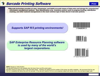 Barcode Printing Software  Barcode technology provides an easy, inexpensive, and highly accurate means of data entry and storage for computerized information management systems.  Item identification (e.g., inventory control, work-in progress tracking, distribution tracking, and other material management) is the most common type of data stored in barcode systems.  NOTE:  Requires an LMS activation. The Barcode Printing Kit is only available when the Canon Color muti-PDL printer option. Barcodes consist of a series of lines or dots with blank spaces.  Therefore, the settings and the condition of the printer may affect readability.  We recommend that the user first run a readability test before they print the barcodes.  If the test print results do not turn out as expected, adjust toner density and/or color and type of paper used.  SAP Enterprise Resource Planning software  is used by many of the world’s  largest corporations. Supports SAP R/3 printing environments! Print 