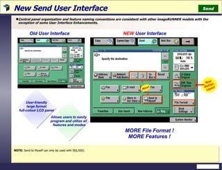 New Send User Interface Control panel organization and feature naming conventions are consistent with other imageRUNNER models with the exception of some User Interface Enhancements.  New! New Button  Layer! Send NOTE:  Send to Myself can only be used with SDL/SSO.  User-friendly large format full-colour LCD panel Allows users to easily  program and utilize all  features and modes Old User Interface NEW  User Interface MORE File Format ! MORE Features ! 