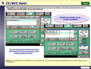 CC/BCC Send  In addition to the destination for the documents, the user can also set multiple e-mail address destinations for the Cc (Carbon copy) and Bcc (Blind carbon copy) addresses. NOTE:  Only e-mail addresses can be specified as Cc and Bcc addresses.  The user can set multiple email destinations for the Cc and Bcc addresses up to 64 destinations.  Send You can help protect information leak with always CC-ing management when sending external emails.  Fields are similar to an  e-mail workflow 