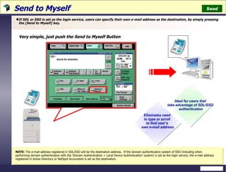 Send to Myself  If SDL or SSO is set as the login service, users can specify their own e-mail address as the destination, by simply pressing the [Send to Myself] key. NOTE:  The e-mail address registered in SDL/SSO will be the destination address.  If the domain authentication system of SSO (including when performing domain authentication with the ‘Domain Authentication + Local Device Authentication’ system) is set as the login service, the e-mail address registered in Active Directory or NetSpot Accountant is set as the destination. Ideal for users that  take advantage of SDL/SSO  authentication Eliminates need  to type or scroll  to find user’s  own e-mail address Very simple, just push the Send to Myself Button Send 