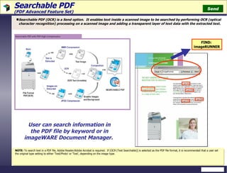 Searchable PDF  (PDF Advanced Feature Set) Searchable PDF (OCR) is a Send option.  It enables text inside a scanned image to be searched by performing OCR (optical character recognition) processing on a scanned image and adding a transparent layer of text data with the extracted text. FIND:  imageRUNNER NOTE:  To search text in a PDF file, Adobe Reader/Adobe Acrobat is required.  If [OCR (Text Searchable)] is selected as the PDF file format, it is recommended that a user set the original type setting to either 'Text/Photo' or 'Text', depending on the image type. Send User can search information in the PDF file by keyword or in imageWARE Document Manager.  