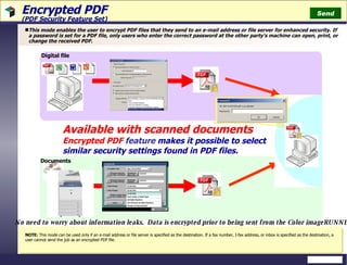 Encrypted PDF  (PDF Security Feature Set) This mode enables the user to encrypt PDF files that they send to an e-mail address or file server for enhanced security. If a password is set for a PDF file, only users who enter the correct password at the other party's machine can open, print, or change the received PDF. Available with scanned documents Encrypted PDF  feature   makes it possible to select similar security settings found in PDF files. Documents No need to worry about information leaks.  Data is encrypted prior to being sent from the Color imageRUNNER Digital file Send NOTE:  This mode can be used only if an e-mail address or file server is specified as the destination. If a fax number, I-fax address, or inbox is specified as the destination, a user cannot send the job as an encrypted PDF file. 